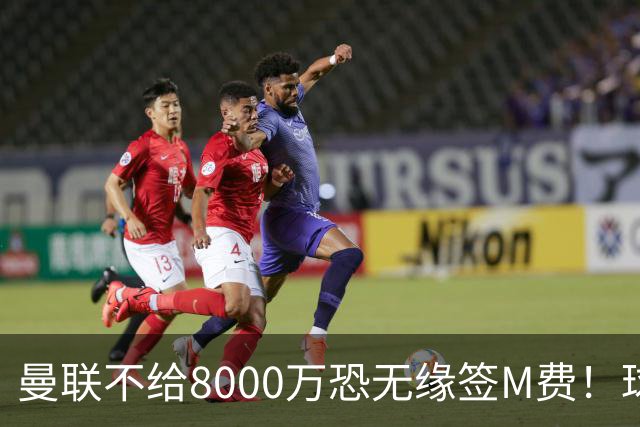 曼联不给8000万恐无缘签M费！球员拒绝表态只去红魔，也愿加盟热刺